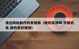 绍兴清远网站制作奶茶视频（做奶茶视频,学做奶茶,做奶茶的视频）